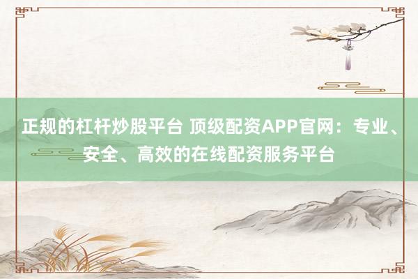 正规的杠杆炒股平台 顶级配资APP官网：专业、安全、高效的在线配资服务平台