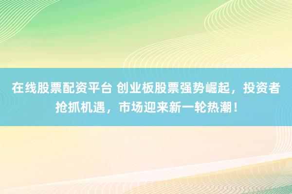 在线股票配资平台 创业板股票强势崛起，投资者抢抓机遇，市场迎来新一轮热潮！