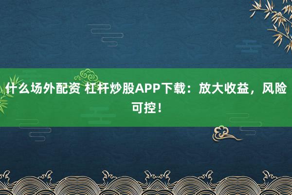 什么场外配资 杠杆炒股APP下载：放大收益，风险可控！
