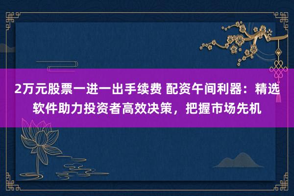 2万元股票一进一出手续费 配资午间利器：精选软件助力投资者高效决策，把握市场先机