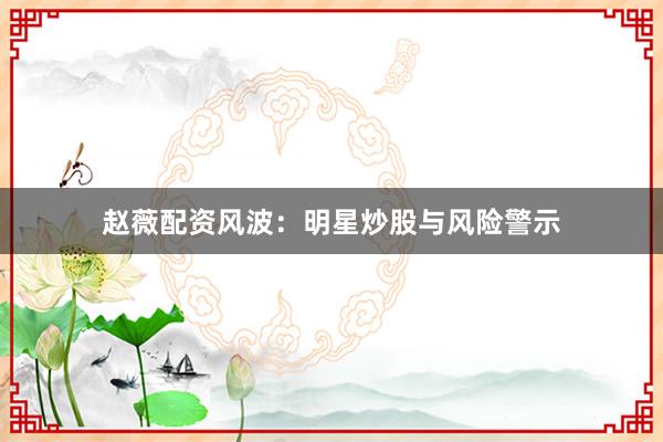 赵薇配资风波：明星炒股与风险警示