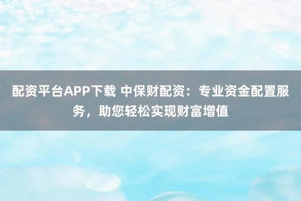 配资平台APP下载 中保财配资：专业资金配置服务，助您轻松实现财富增值