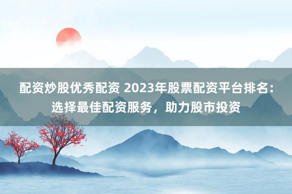 配资炒股优秀配资 2023年股票配资平台排名：选择最佳配资服务，助力股市投资