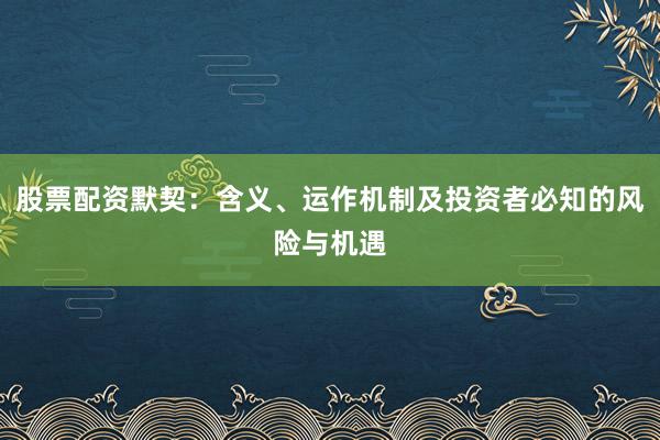 股票配资默契：含义、运作机制及投资者必知的风险与机遇