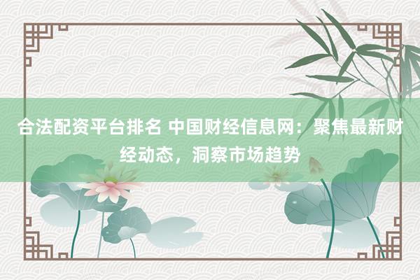 合法配资平台排名 中国财经信息网:聚焦最新财经动态,洞察市场趋势