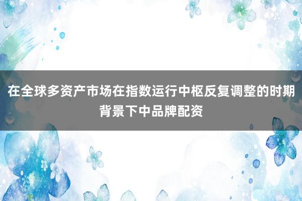 在全球多资产市场在指数运行中枢反复调整的时期背景下中品牌配资