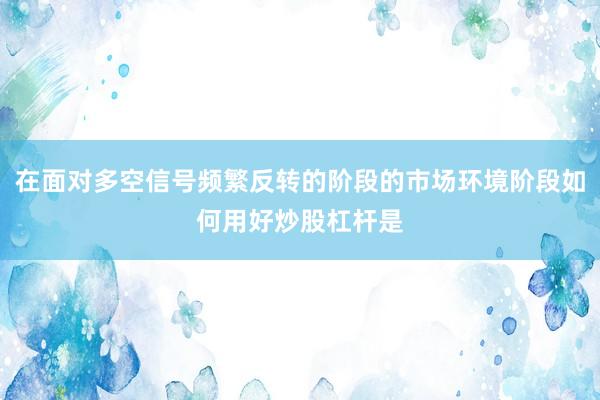 在面对多空信号频繁反转的阶段的市场环境阶段如何用好炒股杠杆是