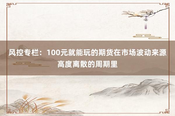 风控专栏：100元就能玩的期货在市场波动来源高度离散的周期里