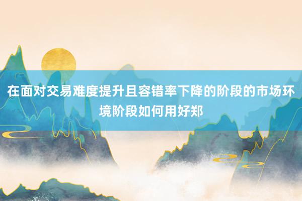 在面对交易难度提升且容错率下降的阶段的市场环境阶段如何用好郑
