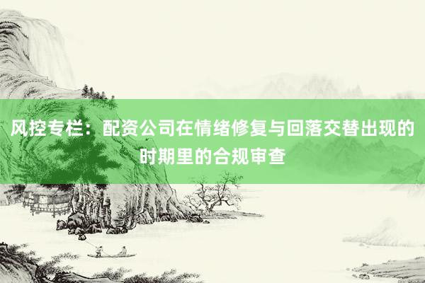 风控专栏：配资公司在情绪修复与回落交替出现的时期里的合规审查