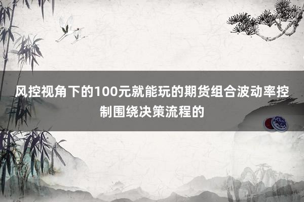 风控视角下的100元就能玩的期货组合波动率控制围绕决策流程的