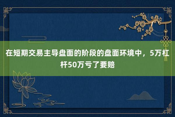 在短期交易主导盘面的阶段的盘面环境中,5万杠杆50万亏了要赔