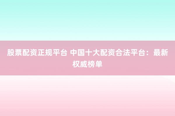 股票配资正规平台 中国十大配资合法平台:最新权威榜单