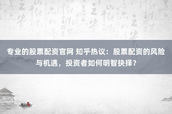 专业的股票配资官网 知乎热议:股票配资的风险与机遇,投资者如何明智抉择?