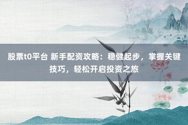 股票t0平台 新手配资攻略:稳健起步,掌握关键技巧,轻松开启投资之旅