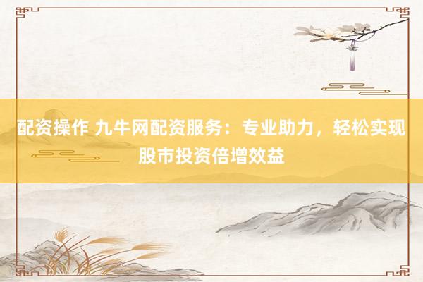 配资操作 九牛网配资服务：专业助力，轻松实现股市投资倍增效益