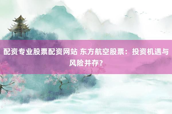 配资专业股票配资网站 东方航空股票：投资机遇与风险并存？