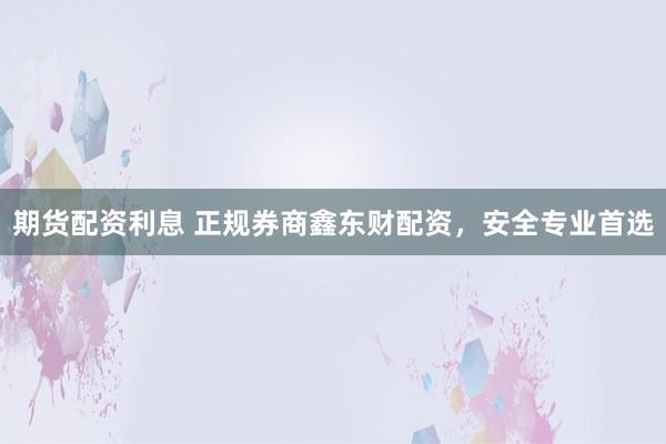 期货配资利息 正规券商鑫东财配资，安全专业首选