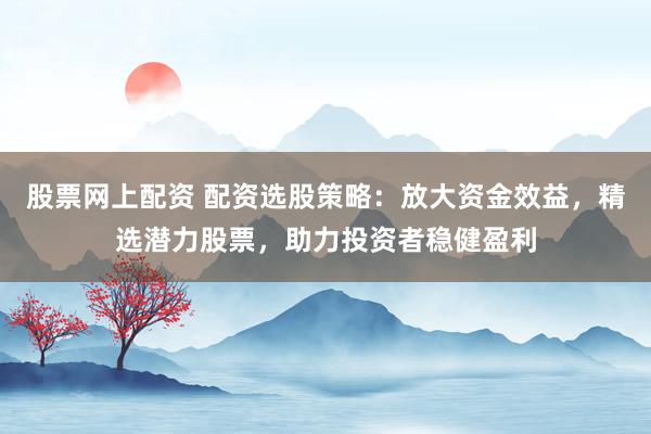 股票网上配资 配资选股策略：放大资金效益，精选潜力股票，助力投资者稳健盈利