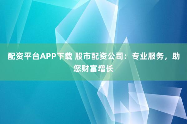配资平台APP下载 股市配资公司：专业服务，助您财富增长