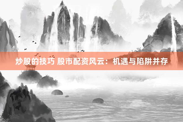 炒股的技巧 股市配资风云：机遇与陷阱并存