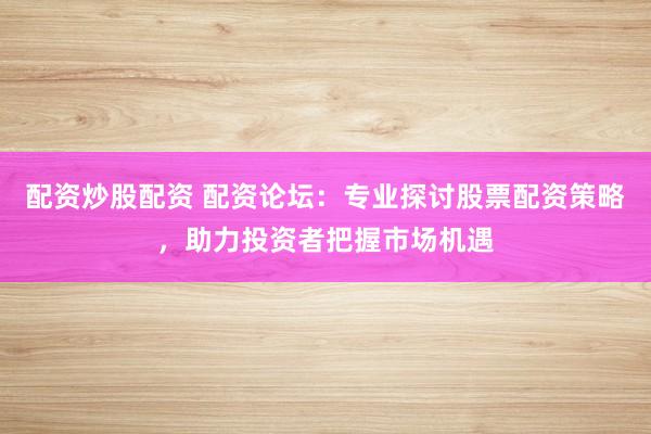 配资炒股配资 配资论坛：专业探讨股票配资策略，助力投资者把握市场机遇