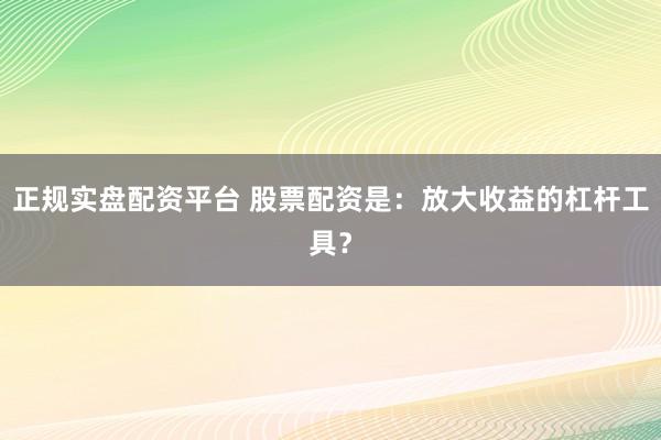 正规实盘配资平台 股票配资是:放大收益的杠杆工具?
