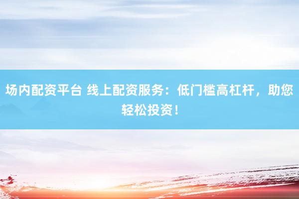 场内配资平台 线上配资服务：低门槛高杠杆，助您轻松投资！