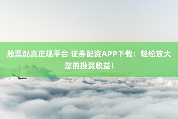 股票配资正规平台 证券配资APP下载：轻松放大您的投资收益！