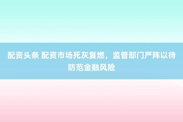 配资头条 配资市场死灰复燃，监管部门严阵以待防范金融风险