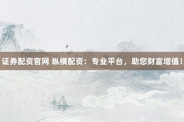 证券配资官网 纵横配资：专业平台，助您财富增值！