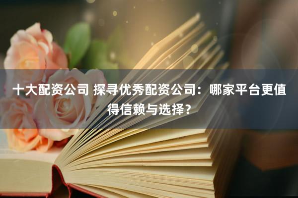 十大配资公司 探寻优秀配资公司：哪家平台更值得信赖与选择？