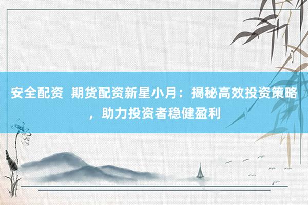 安全配资  期货配资新星小月：揭秘高效投资策略，助力投资者稳健盈利