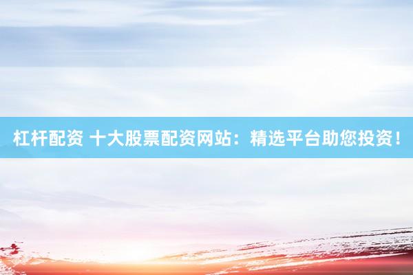 杠杆配资 十大股票配资网站：精选平台助您投资！