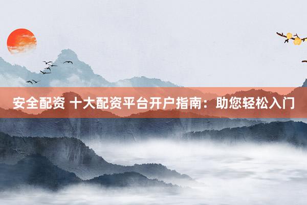 安全配资 十大配资平台开户指南：助您轻松入门