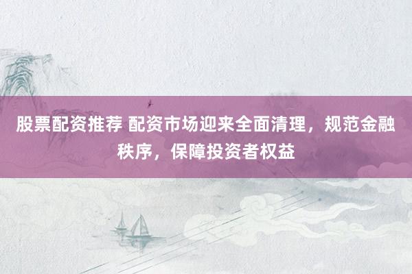 股票配资推荐 配资市场迎来全面清理，规范金融秩序，保障投资者权益
