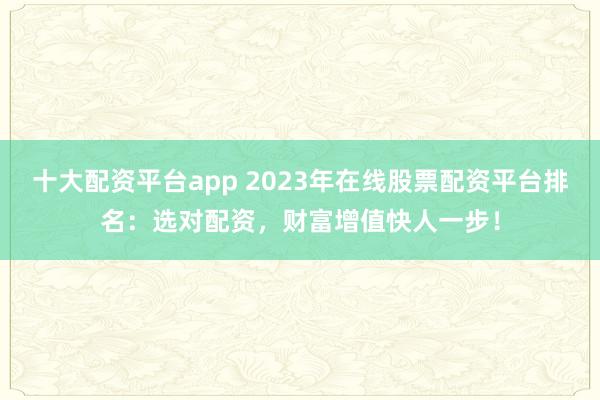 十大配资平台app 2023年在线股票配资平台排名：选对配资，财富增值快人一步！