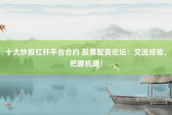 十大炒股杠杆平台合约 股票配资论坛：交流经验，把握机遇！