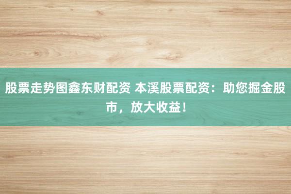 股票走势图鑫东财配资 本溪股票配资：助您掘金股市，放大收益！
