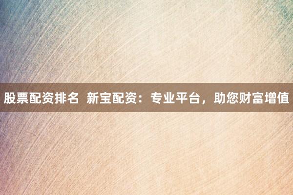 股票配资排名  新宝配资：专业平台，助您财富增值