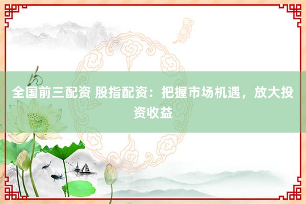 全国前三配资 股指配资：把握市场机遇，放大投资收益