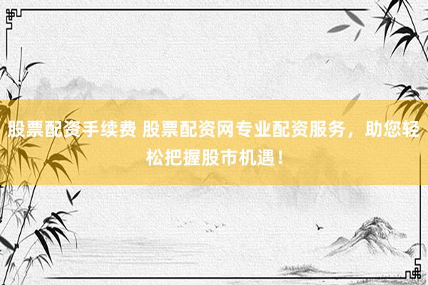 股票配资手续费 股票配资网专业配资服务，助您轻松把握股市机遇！