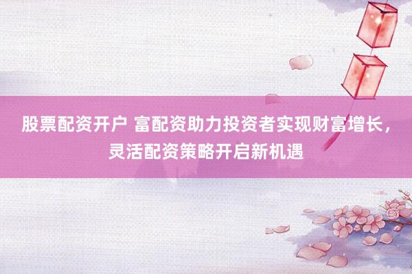 股票配资开户 富配资助力投资者实现财富增长，灵活配资策略开启新机遇