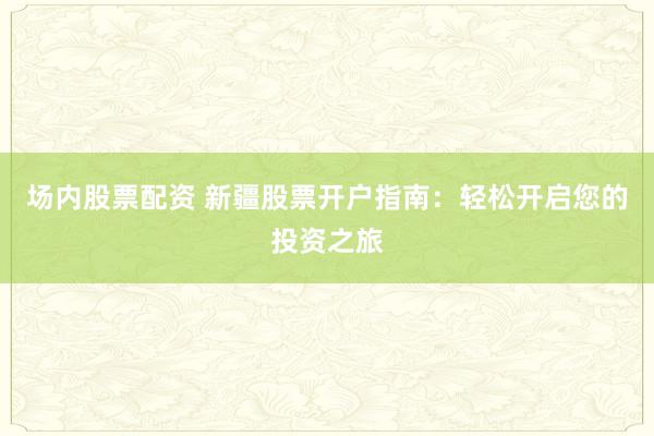 场内股票配资 新疆股票开户指南：轻松开启您的投资之旅