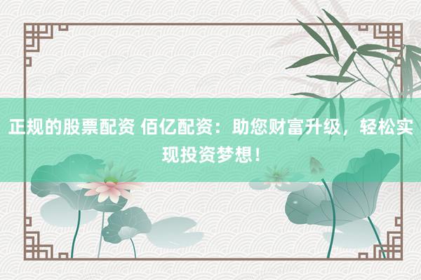 正规的股票配资 佰亿配资：助您财富升级，轻松实现投资梦想！
