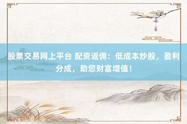 股票交易网上平台 配资返佣：低成本炒股，盈利分成，助您财富增值！