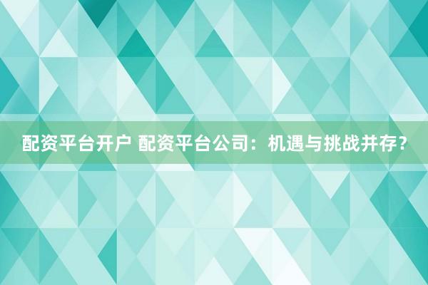 配资平台开户 配资平台公司：机遇与挑战并存？