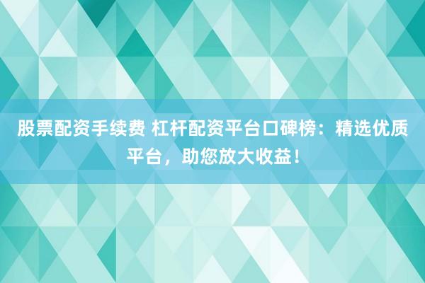 股票配资手续费 杠杆配资平台口碑榜:精选优质平台,助您放大收益!