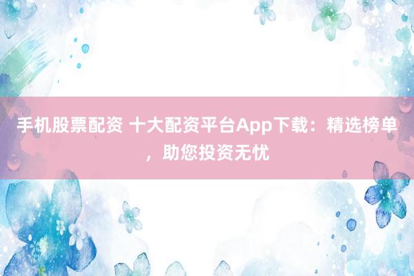 手机股票配资 十大配资平台App下载：精选榜单，助您投资无忧