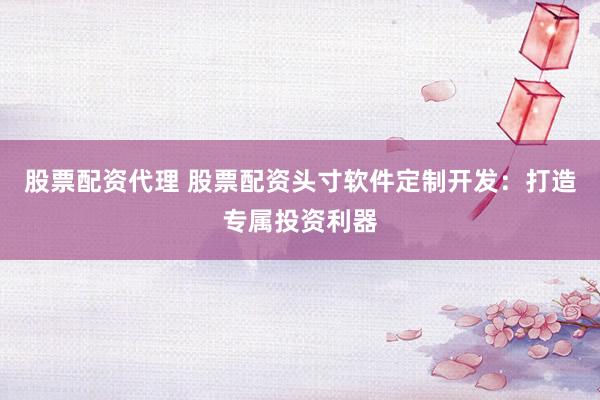 股票配资代理 股票配资头寸软件定制开发：打造专属投资利器